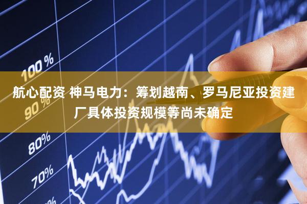 航心配资 神马电力：筹划越南、罗马尼亚投资建厂具体投资规模等尚未确定