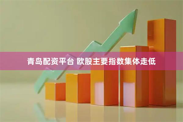 青岛配资平台 欧股主要指数集体走低