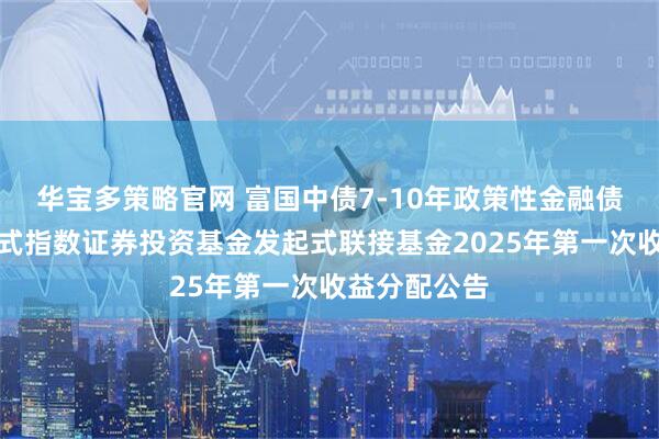 华宝多策略官网 富国中债7-10年政策性金融债交易型开放式指数证券投资基金发起式联接基金2025年第一次收益分配公告