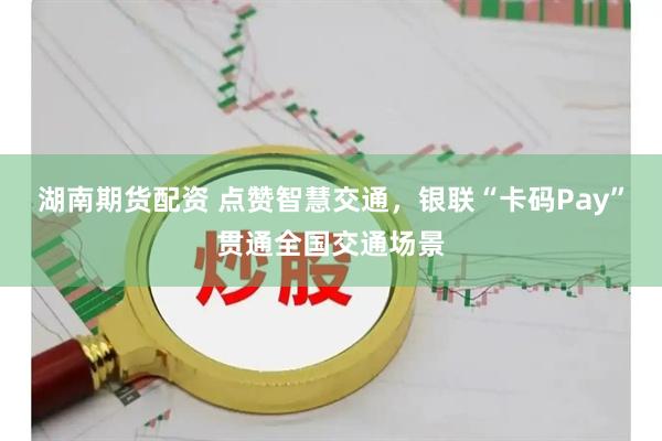 湖南期货配资 点赞智慧交通，银联“卡码Pay”贯通全国交通场景