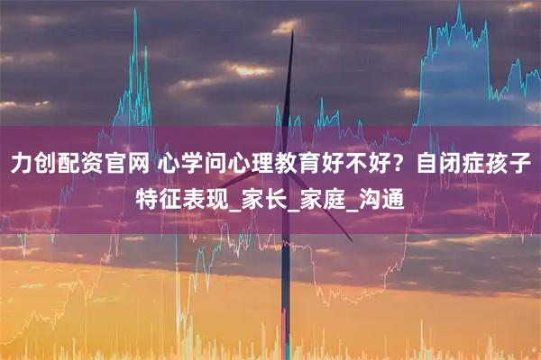 力创配资官网 心学问心理教育好不好？自闭症孩子特征表现_家长_家庭_沟通