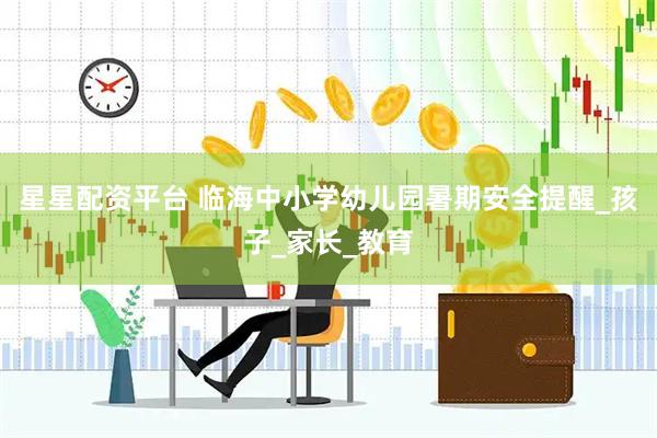 星星配资平台 临海中小学幼儿园暑期安全提醒_孩子_家长_教育