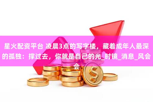 星火配资平台 凌晨3点的写字楼，藏着成年人最深的孤独：撑过去，你就是自己的光_时镜_消息_风会