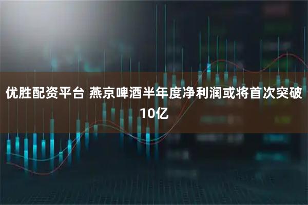 优胜配资平台 燕京啤酒半年度净利润或将首次突破10亿