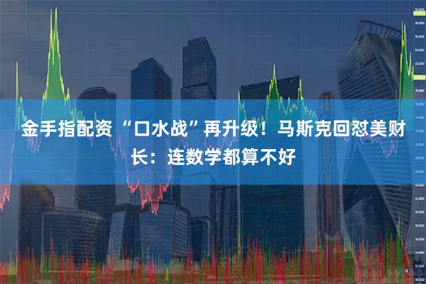 金手指配资 “口水战”再升级！马斯克回怼美财长：连数学都算不好