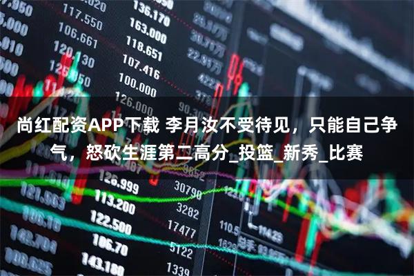 尚红配资APP下载 李月汝不受待见，只能自己争气，怒砍生涯第二高分_投篮_新秀_比赛