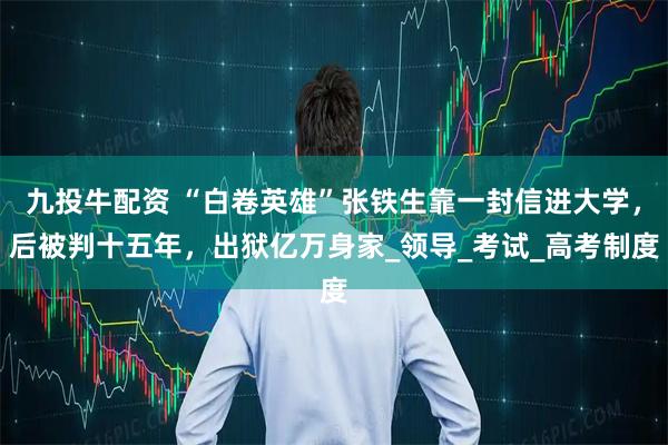 九投牛配资 “白卷英雄”张铁生靠一封信进大学，后被判十五年，出狱亿万身家_领导_考试_高考制度