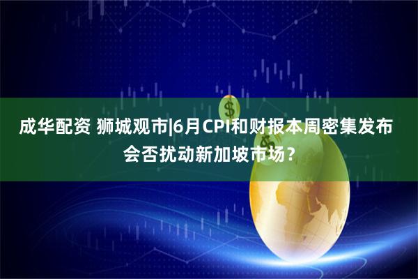 成华配资 狮城观市|6月CPI和财报本周密集发布 会否扰动新加坡市场？