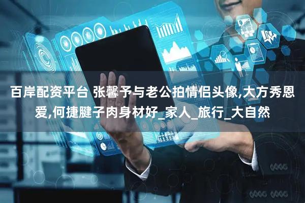 百岸配资平台 张馨予与老公拍情侣头像,大方秀恩爱,何捷腱子肉身材好_家人_旅行_大自然