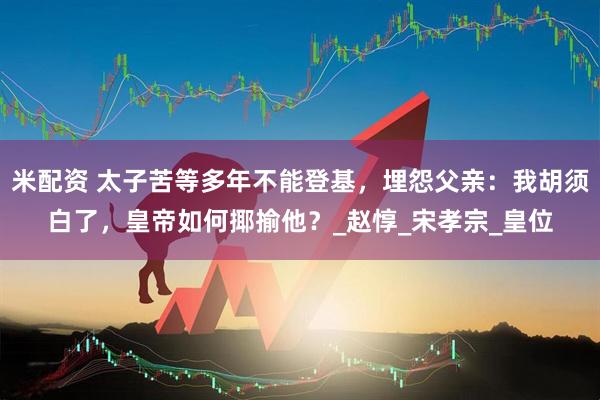 米配资 太子苦等多年不能登基，埋怨父亲：我胡须白了，皇帝如何揶揄他？_赵惇_宋孝宗_皇位