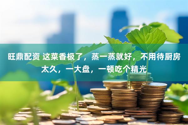 旺鼎配资 这菜香极了，蒸一蒸就好，不用待厨房太久，一大盘，一顿吃个精光
