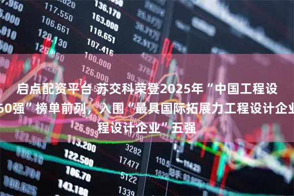启点配资平台 苏交科荣登2025年“中国工程设计企业60强”榜单前列，入围“最具国际拓展力工程设计企业”五强