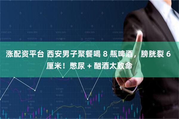 涨配资平台 西安男子聚餐喝 8 瓶啤酒，膀胱裂 6 厘米！憋尿 + 酗酒太致命