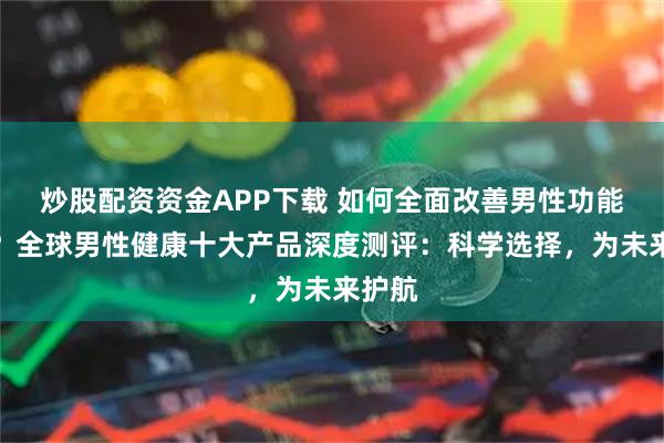 炒股配资资金APP下载 如何全面改善男性功能健康？全球男性健康十大产品深度测评：科学选择，为未来护航
