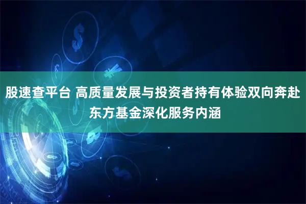 股速查平台 高质量发展与投资者持有体验双向奔赴 东方基金深化服务内涵