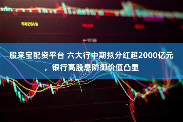 股来宝配资平台 六大行中期拟分红超2000亿元，银行高股息防御价值凸显