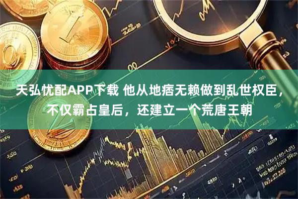 天弘忧配APP下载 他从地痞无赖做到乱世权臣，不仅霸占皇后，还建立一个荒唐王朝
