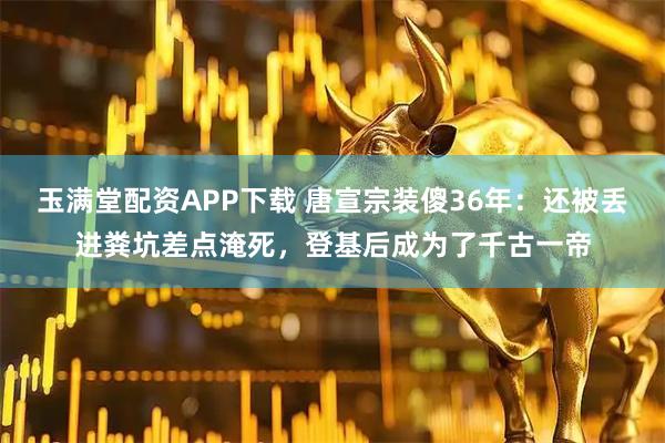 玉满堂配资APP下载 唐宣宗装傻36年：还被丢进粪坑差点淹死，登基后成为了千古一帝