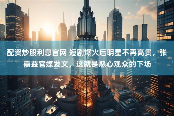 配资炒股利息官网 短剧爆火后明星不再高贵，张嘉益官媒发文，这就是恶心观众的下场