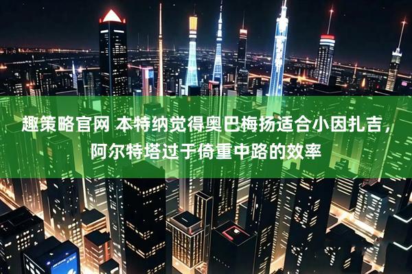 趣策略官网 本特纳觉得奥巴梅扬适合小因扎吉，阿尔特塔过于倚重中路的效率