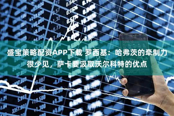 盛宝策略配资APP下载 罗西基：哈弗茨的牵制力很少见，萨卡要汲取沃尔科特的优点