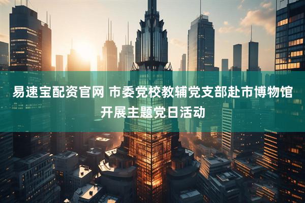 易速宝配资官网 市委党校教辅党支部赴市博物馆开展主题党日活动