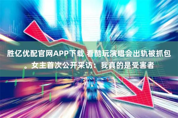 胜亿优配官网APP下载 看酷玩演唱会出轨被抓包。女主首次公开采访：我真的是受害者
