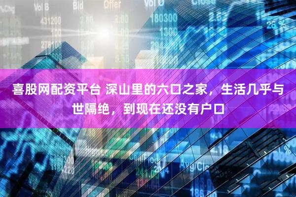 喜股网配资平台 深山里的六口之家，生活几乎与世隔绝，到现在还没有户口
