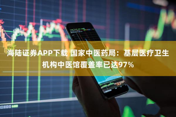 海陆证券APP下载 国家中医药局：基层医疗卫生机构中医馆覆盖率已达97%