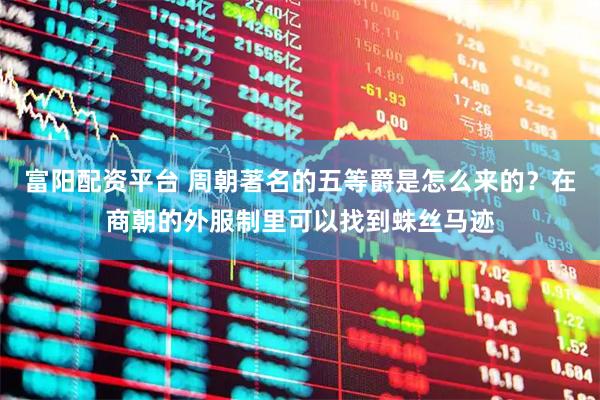 富阳配资平台 周朝著名的五等爵是怎么来的？在商朝的外服制里可以找到蛛丝马迹