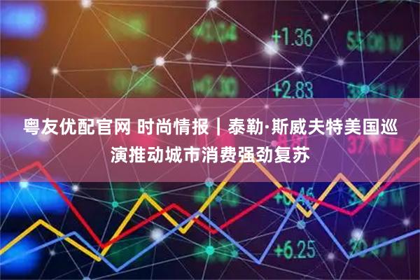 粤友优配官网 时尚情报｜泰勒·斯威夫特美国巡演推动城市消费强劲复苏