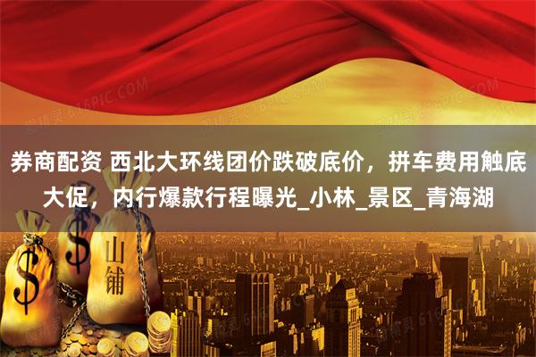 券商配资 西北大环线团价跌破底价，拼车费用触底大促，内行爆款行程曝光_小林_景区_青海湖