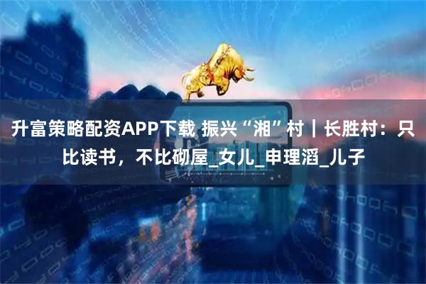 升富策略配资APP下载 振兴“湘”村｜长胜村：只比读书，不比砌屋_女儿_申理滔_儿子