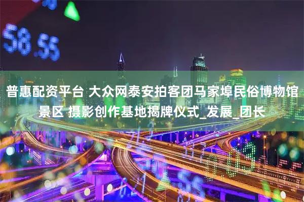 普惠配资平台 大众网泰安拍客团马家埠民俗博物馆景区 摄影创作基地揭牌仪式_发展_团长