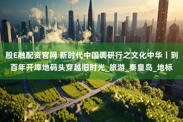 股E融配资官网 新时代中国调研行之文化中华丨到百年开埠地码头穿越旧时光_旅游_秦皇岛_地标