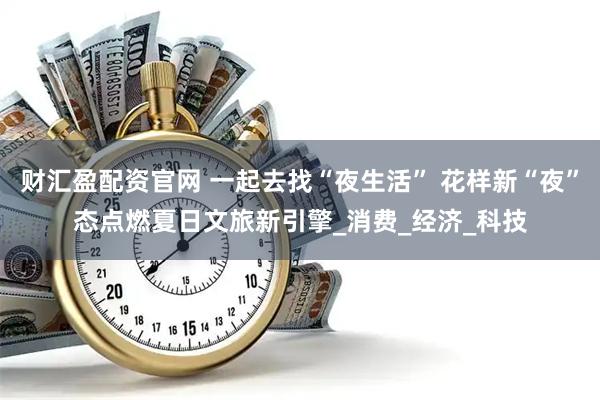 财汇盈配资官网 一起去找“夜生活” 花样新“夜”态点燃夏日文旅新引擎_消费_经济_科技