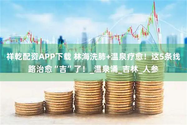 祥乾配资APP下载 林海洗肺+温泉疗愈！这5条线路治愈“吉”了！_温泉涌_吉林_人参