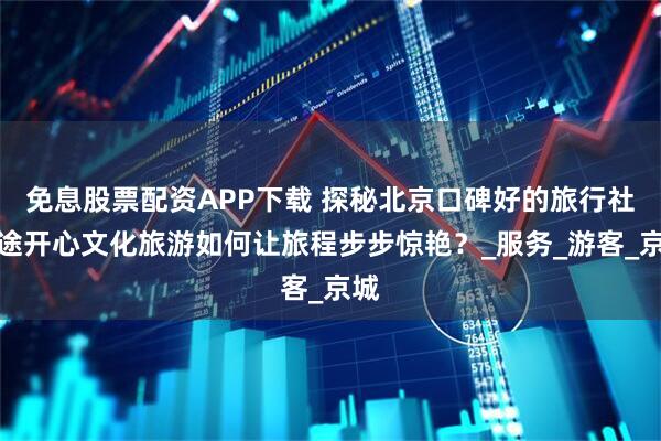 免息股票配资APP下载 探秘北京口碑好的旅行社！途开心文化旅游如何让旅程步步惊艳？_服务_游客_京城