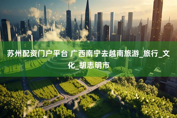 苏州配资门户平台 广西南宁去越南旅游_旅行_文化_胡志明市
