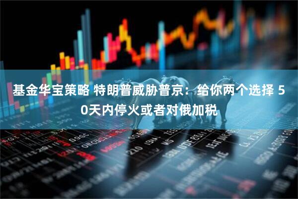 基金华宝策略 特朗普威胁普京：给你两个选择 50天内停火或者对俄加税