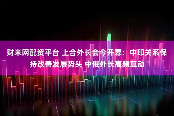 财米网配资平台 上合外长会今开幕：中印关系保持改善发展势头 中俄外长高频互动
