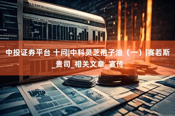 中投证券平台 十问|中科灵芝孢子油（一）|赛若斯_贵司_相关文章_宣传