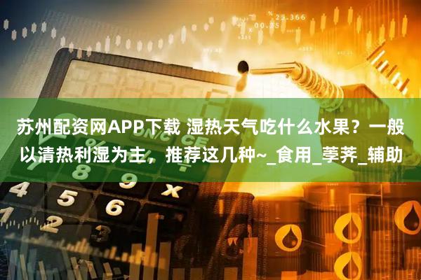苏州配资网APP下载 湿热天气吃什么水果？一般以清热利湿为主，推荐这几种~_食用_荸荠_辅助