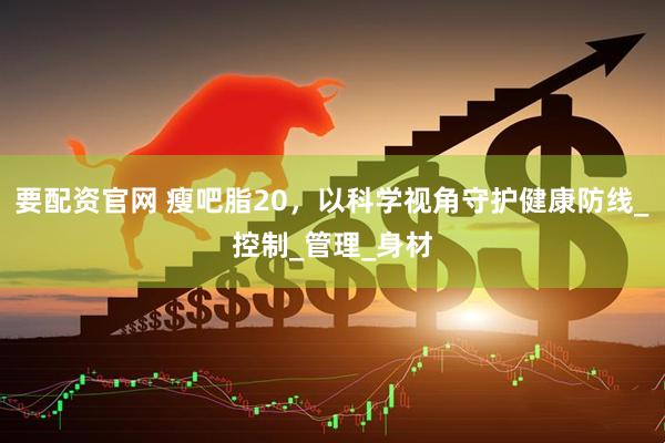 要配资官网 瘦吧脂20，以科学视角守护健康防线_控制_管理_身材