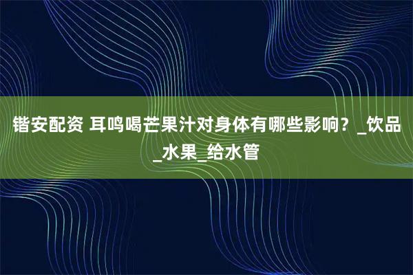 锴安配资 耳鸣喝芒果汁对身体有哪些影响？_饮品_水果_给水管