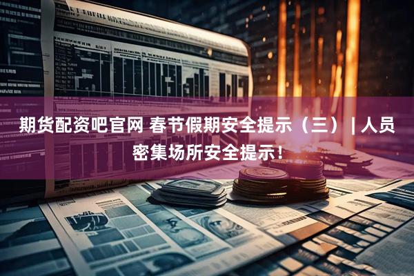 期货配资吧官网 春节假期安全提示（三） | 人员密集场所安全提示！