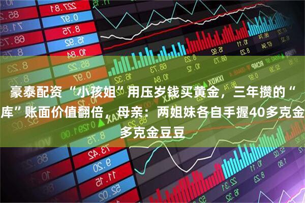 豪泰配资 “小孩姐”用压岁钱买黄金，三年攒的“小金库”账面价值翻倍，母亲：两姐妹各自手握40多克金豆豆