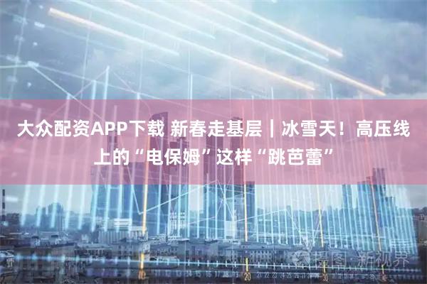 大众配资APP下载 新春走基层｜冰雪天！高压线上的“电保姆”这样“跳芭蕾”