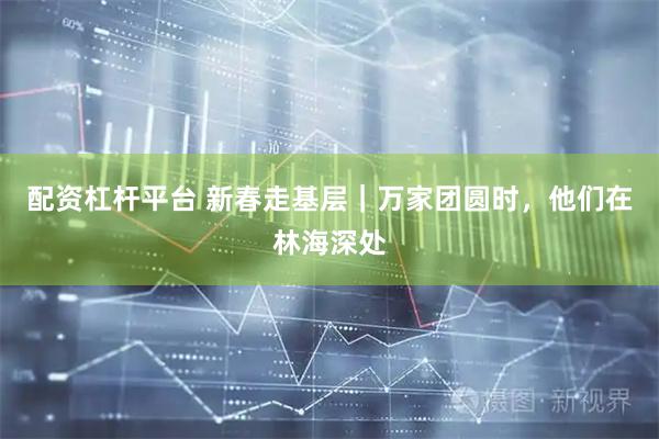 配资杠杆平台 新春走基层｜万家团圆时，他们在林海深处