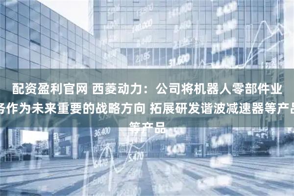 配资盈利官网 西菱动力：公司将机器人零部件业务作为未来重要的战略方向 拓展研发谐波减速器等产品